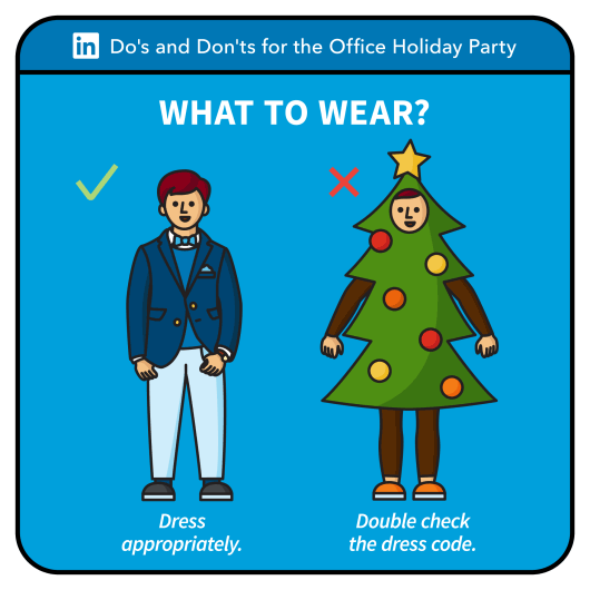 ‘Tis the season for office holiday parties. I love a good work holiday party because it gives people a moment to celebrate all of their successes with their colleagues, and to get to know their team better in a more casual setting. So why do holiday parties sometimes cause people anxiety? What to wear? What to say? Who to bring? Don’t fear, we’ve put together some guidelines to make sure you’re putting your best foot forward at your company holiday party. Say yes to the invitation. Showing up to the holiday party is a clear sign that you value your company and your colleagues, so save the date on your calendar. Dress appropriately for the workplace. Sure, you can wear something fancy and festive. Just keep in mind this is still a work event so dress appropriately. You want the conversation to focus on what you have to say rather than what you’re wearing. If the dress code is not on the invitation, ask the organizers. Bring someone who puts you at ease (if you’re asked to bring a guest). First things first, make sure you can invite a guest to the party. If you do bring someone to the party, bring someone who makes you feel comfortable, someone who brings out the best in you so you can be yourself with your colleagues. Arrive around the start time. Get to the party within 15 minutes of the start time as it shows respect to the organizers. A few people will already be there so you can easily strike up a conversation right when you walk in the door. Get out of your comfort zone and get to know new people. This is your chance to mingle with people you don’t normally work with in a more casual setting. So break away from the people you work with every day, and meet some new people. It might help to have a wingwoman so partner with your #WorkBFF and tag team these new conversations. Before you go to the party, brush up on your knowledge of your company’s leaders and executives by looking up their LinkedIn profiles so you’ll recognize them when you see them at the party. Keep the conversation positive and upbeat. Take advantage of the more informal environment to get to know your colleagues personally. Steer clear of deadlines and projects at work. If small talk doesn’t come naturally to you, come up with a list of questions beforehand, such as movies people have watched recently or vacation plans for the holidays. Show interest in what others are saying, be gracious and thank your colleagues for their hard work. And while you’re on LinkedIn looking up people you should meet at the holiday party, don’t forget to check out their recent activity and interests for potential topics of conversation. Be mindful of your alcohol consumption. You know yourself best, so set your limits beforehand. Be sure to stay hydrated and drink plenty of water. Keep one hand free for the obligatory handshakes, don’t forget to skip the dips, sticks and sauces. Participate in fun social activities. One of the best ways to bond with your coworkers is by doing something fun together, so if there’s dancing or karaoke, feel free to participate to the extent you feel comfortable. Just don’t overdo it. Share your experiences on social networks after the party. Capture some festive group photos at the party, then save the social sharing for after the party. Focus on spending quality time with colleagues who are right in front of you. And before you share a photo of you and your #WorkBFFs on LinkedIn, ask yourself if your CEO would be proud to see that photo. Now get into the spirit, put on that holiday outfit, and celebrate the night away at your office holiday party!