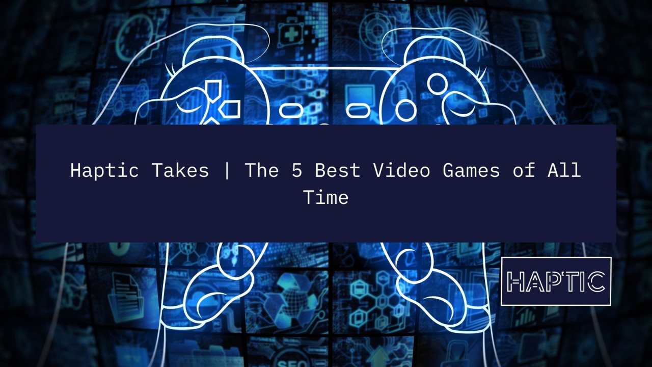 Haptic Takes  The 5 Best Video Games of All Time