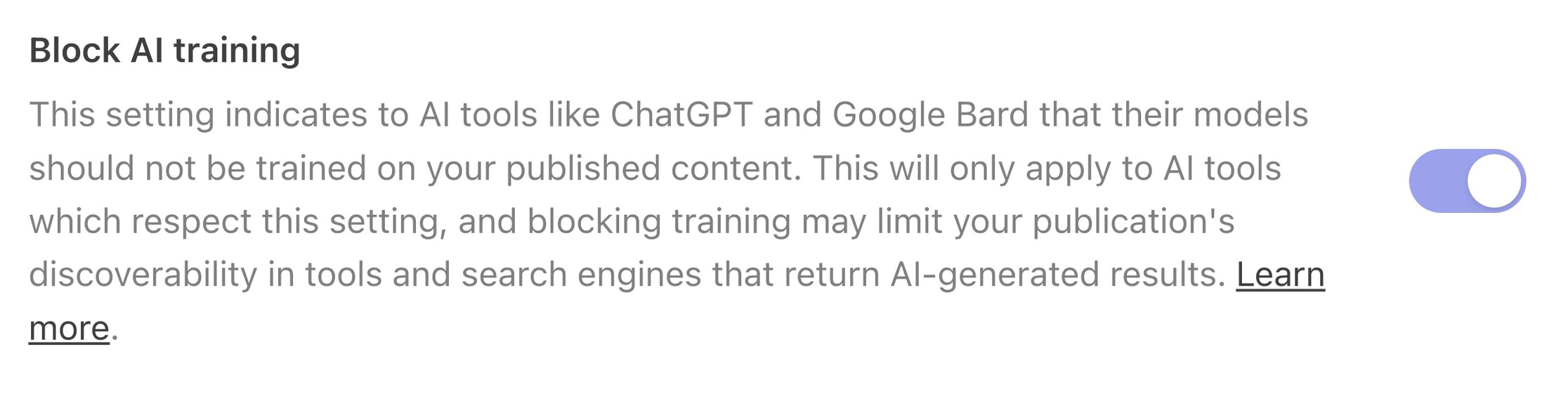 A screenshot of a setting from Substack's writer dashboard reading: Block AI training This setting indicates to AI tools like ChatGPT and Google Bard that their models should not be trained on your published content. This will only apply to AI tools which respect this setting, and blocking training may limit your publication's discoverability in tools and search engines that return AI-generated results.