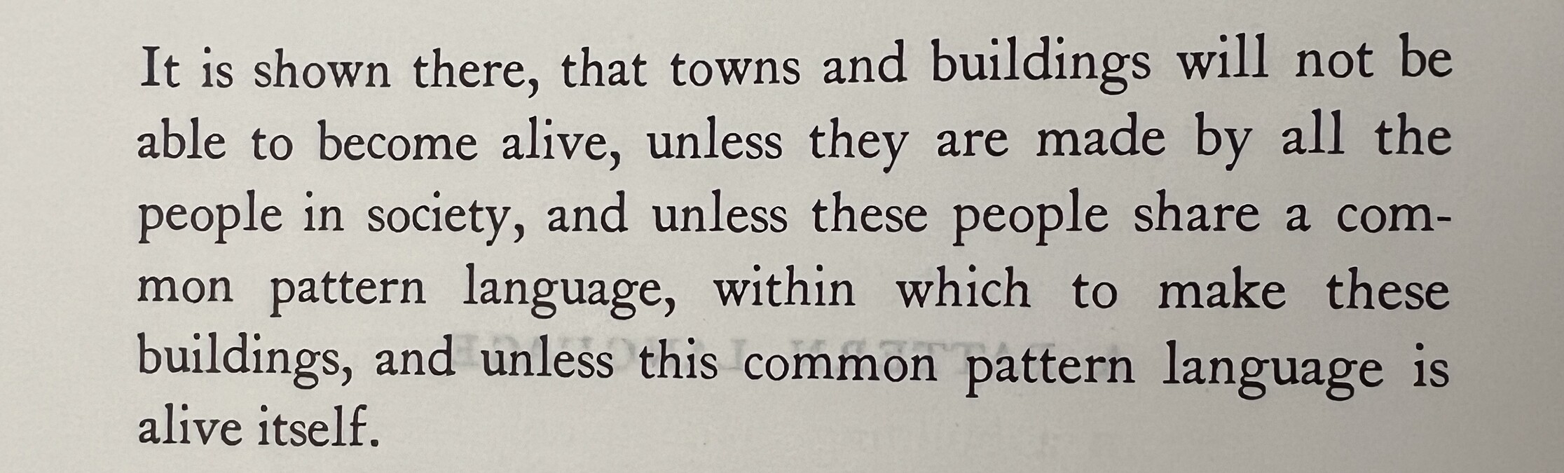 Quote: It is shown there, that towns and buildings will not be able to become alive, unless they are made by all the people in society, and unless these people share a common pattern language, within which to make these buildings, and unless this common pattern language is alive itself